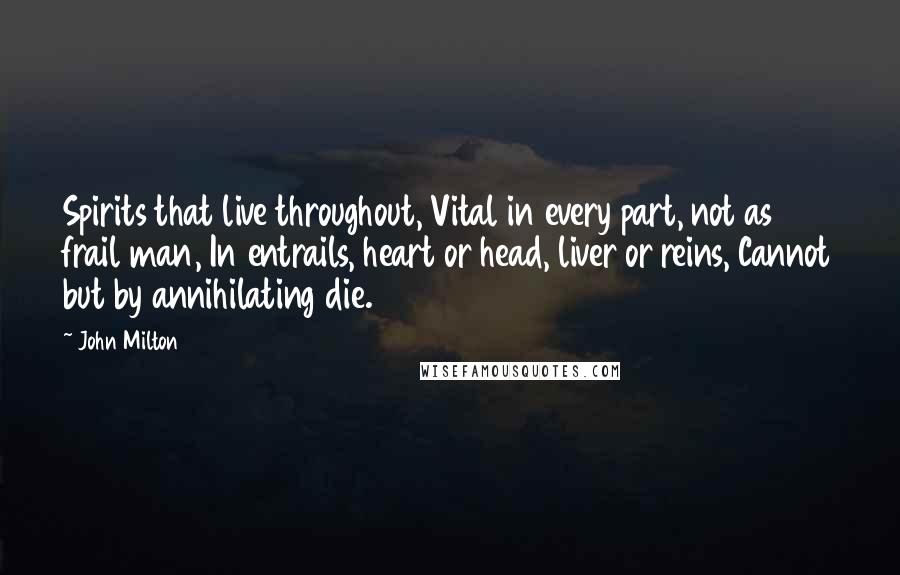 John Milton Quotes: Spirits that live throughout, Vital in every part, not as frail man, In entrails, heart or head, liver or reins, Cannot but by annihilating die.