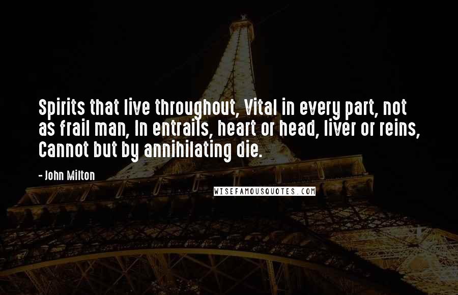John Milton Quotes: Spirits that live throughout, Vital in every part, not as frail man, In entrails, heart or head, liver or reins, Cannot but by annihilating die.