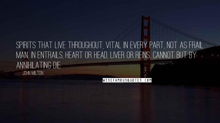 John Milton Quotes: Spirits that live throughout, Vital in every part, not as frail man, In entrails, heart or head, liver or reins, Cannot but by annihilating die.