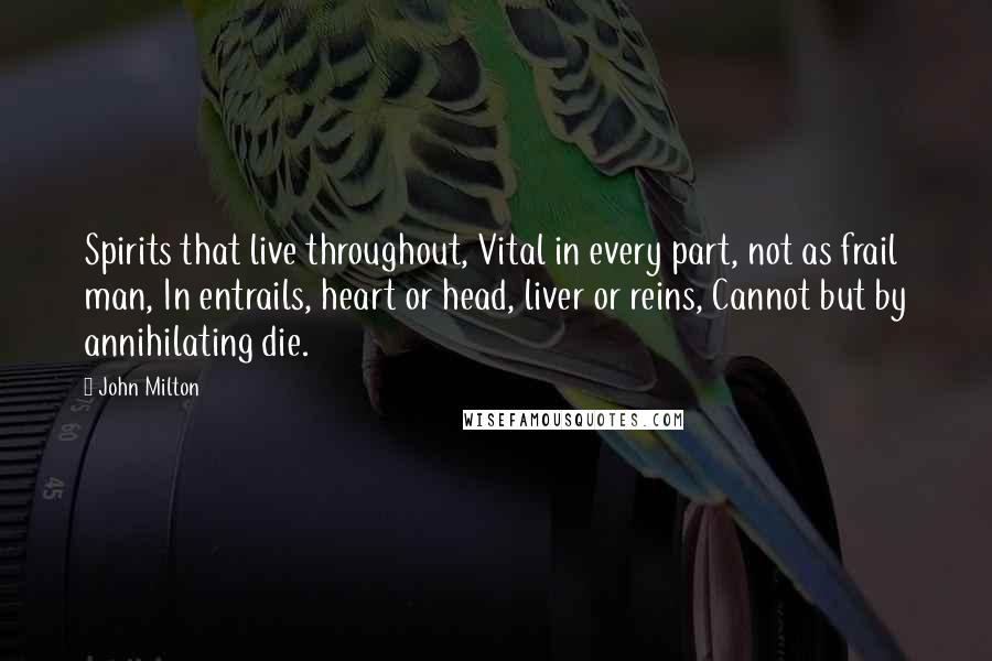 John Milton Quotes: Spirits that live throughout, Vital in every part, not as frail man, In entrails, heart or head, liver or reins, Cannot but by annihilating die.