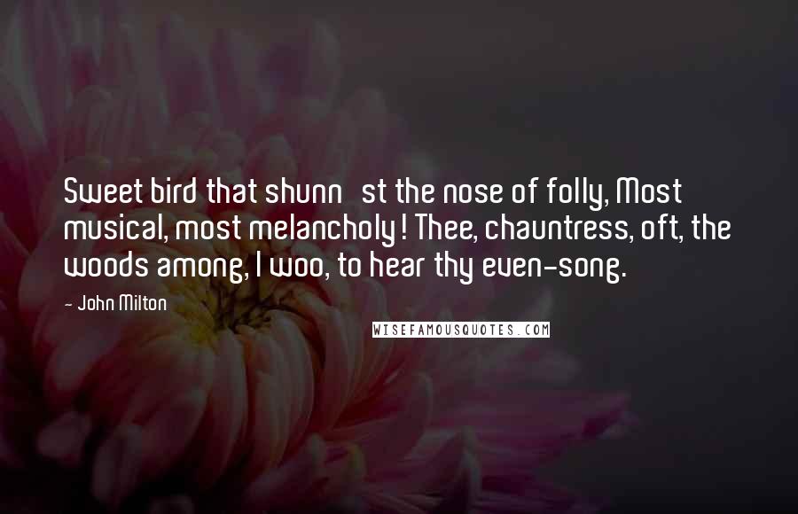 John Milton Quotes: Sweet bird that shunn'st the nose of folly, Most musical, most melancholy! Thee, chauntress, oft, the woods among, I woo, to hear thy even-song.