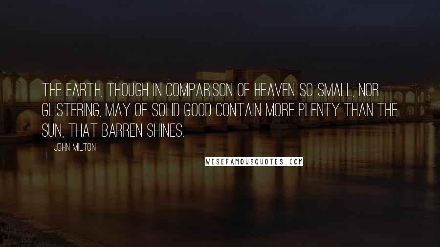 John Milton Quotes: The earth, though in comparison of heaven so small, nor glistering, may of solid good contain more plenty than the sun, that barren shines.