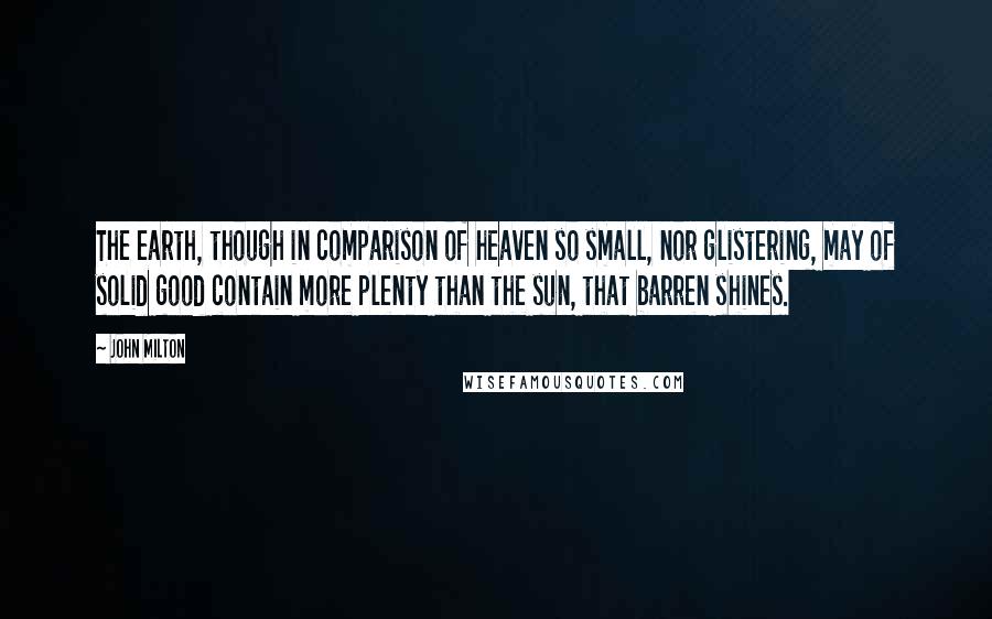 John Milton Quotes: The earth, though in comparison of heaven so small, nor glistering, may of solid good contain more plenty than the sun, that barren shines.