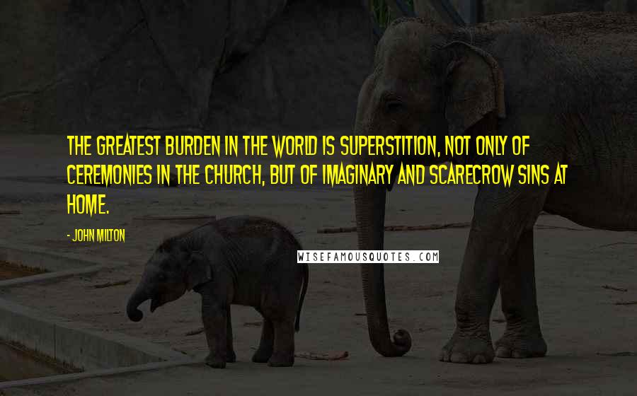 John Milton Quotes: The greatest burden in the world is superstition, not only of ceremonies in the church, but of imaginary and scarecrow sins at home.