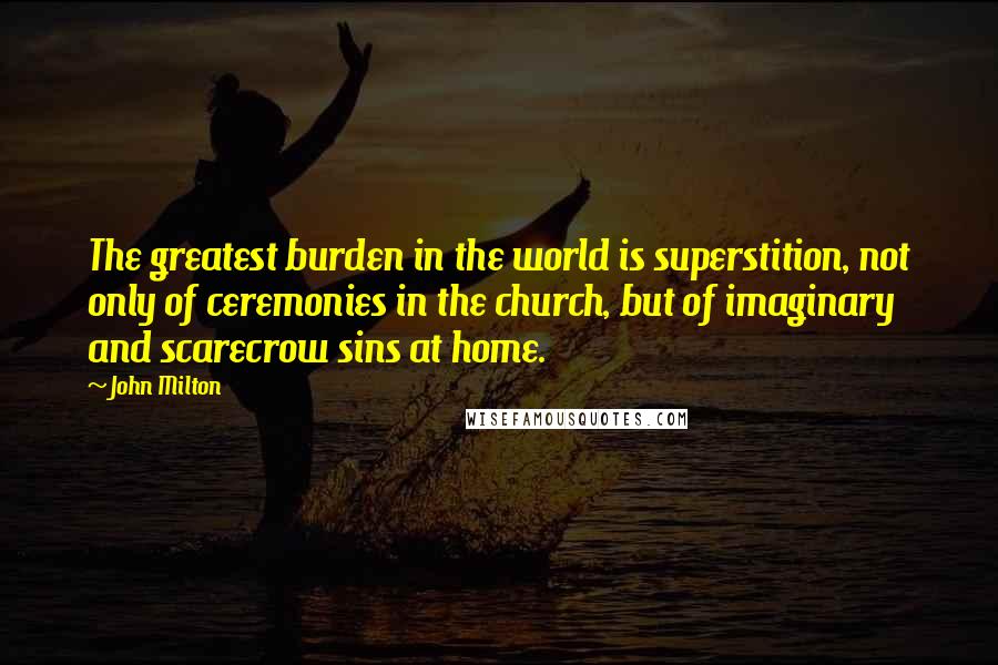 John Milton Quotes: The greatest burden in the world is superstition, not only of ceremonies in the church, but of imaginary and scarecrow sins at home.