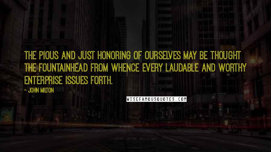 John Milton Quotes: The pious and just honoring of ourselves may be thought the fountainhead from whence every laudable and worthy enterprise issues forth.