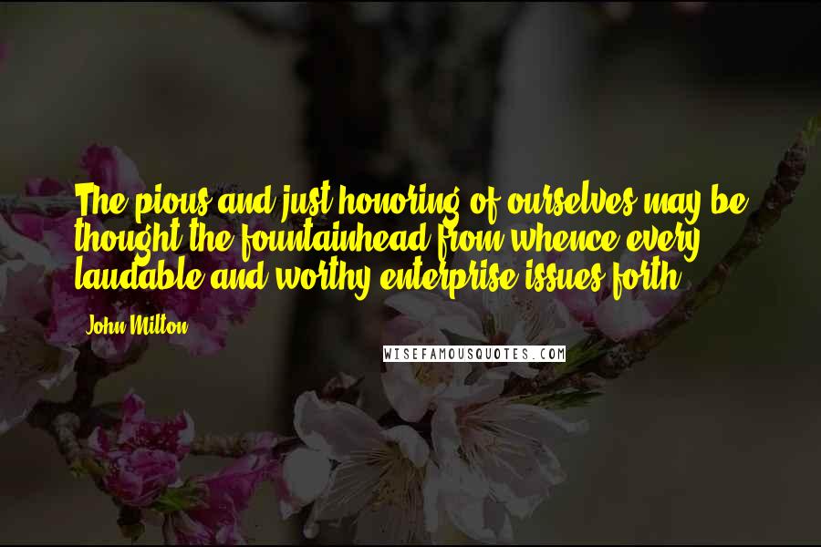 John Milton Quotes: The pious and just honoring of ourselves may be thought the fountainhead from whence every laudable and worthy enterprise issues forth.