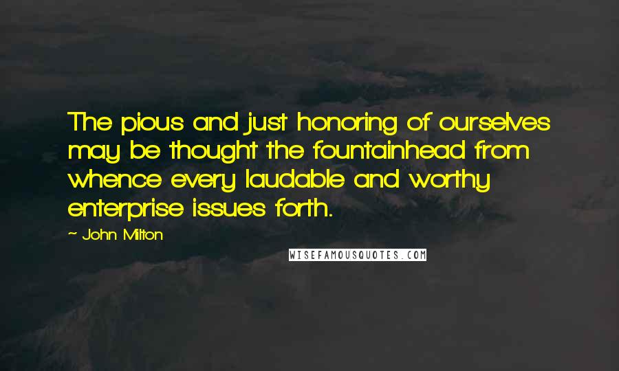 John Milton Quotes: The pious and just honoring of ourselves may be thought the fountainhead from whence every laudable and worthy enterprise issues forth.