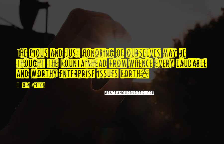 John Milton Quotes: The pious and just honoring of ourselves may be thought the fountainhead from whence every laudable and worthy enterprise issues forth.