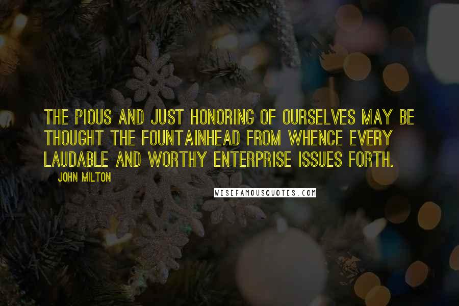 John Milton Quotes: The pious and just honoring of ourselves may be thought the fountainhead from whence every laudable and worthy enterprise issues forth.