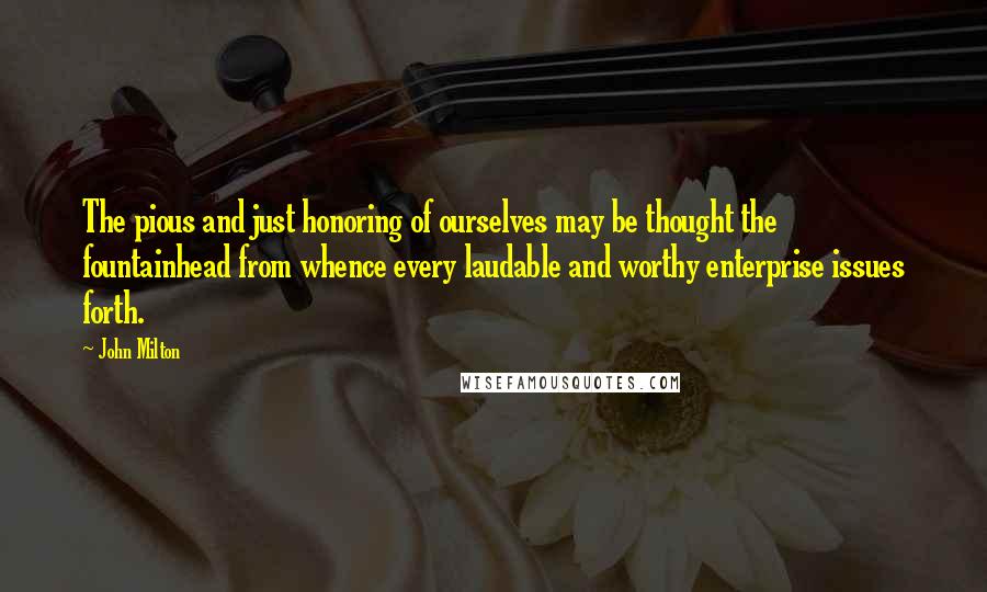 John Milton Quotes: The pious and just honoring of ourselves may be thought the fountainhead from whence every laudable and worthy enterprise issues forth.