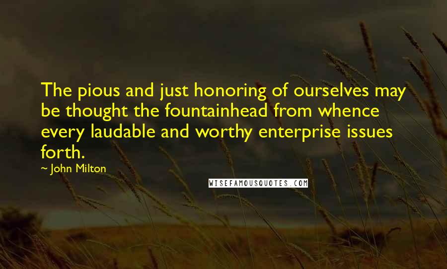 John Milton Quotes: The pious and just honoring of ourselves may be thought the fountainhead from whence every laudable and worthy enterprise issues forth.