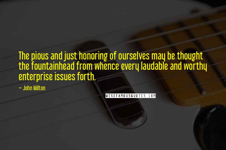 John Milton Quotes: The pious and just honoring of ourselves may be thought the fountainhead from whence every laudable and worthy enterprise issues forth.