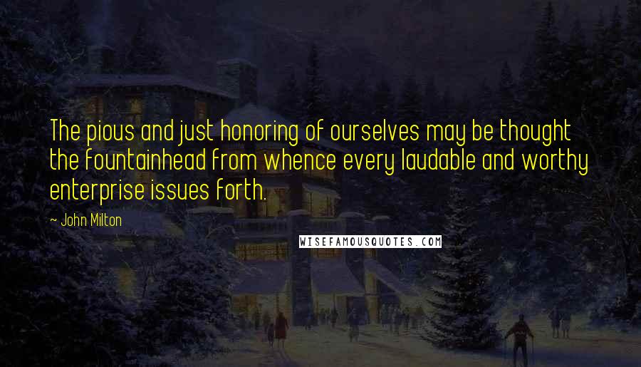 John Milton Quotes: The pious and just honoring of ourselves may be thought the fountainhead from whence every laudable and worthy enterprise issues forth.