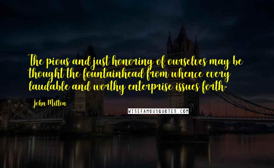 John Milton Quotes: The pious and just honoring of ourselves may be thought the fountainhead from whence every laudable and worthy enterprise issues forth.