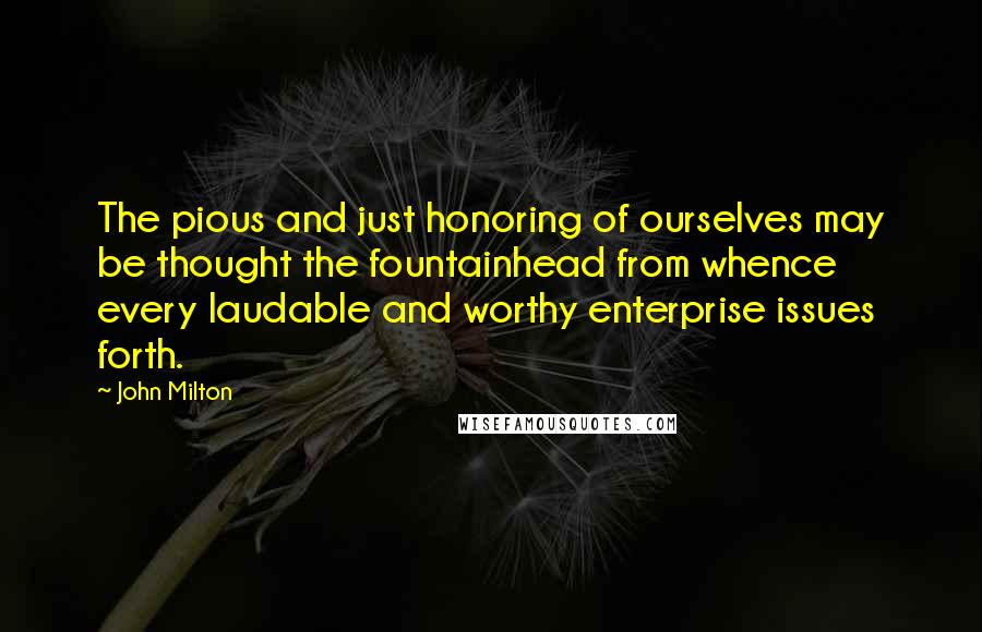 John Milton Quotes: The pious and just honoring of ourselves may be thought the fountainhead from whence every laudable and worthy enterprise issues forth.
