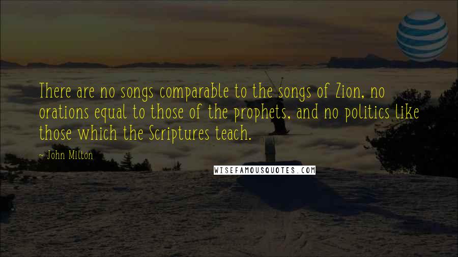 John Milton Quotes: There are no songs comparable to the songs of Zion, no orations equal to those of the prophets, and no politics like those which the Scriptures teach.