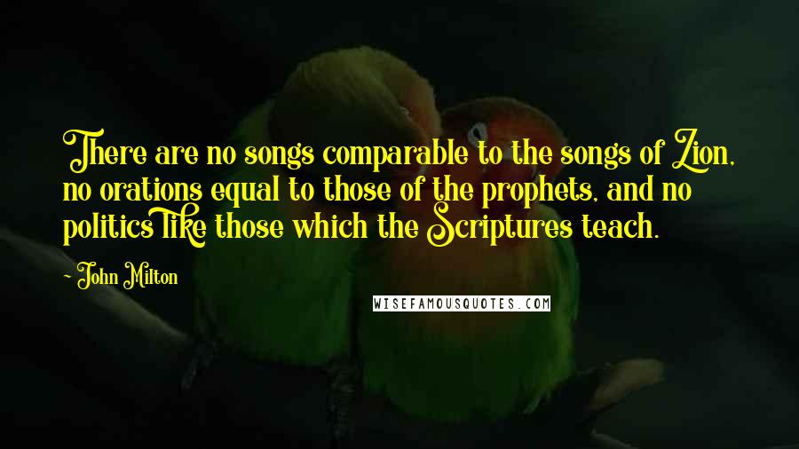 John Milton Quotes: There are no songs comparable to the songs of Zion, no orations equal to those of the prophets, and no politics like those which the Scriptures teach.