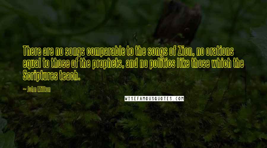 John Milton Quotes: There are no songs comparable to the songs of Zion, no orations equal to those of the prophets, and no politics like those which the Scriptures teach.