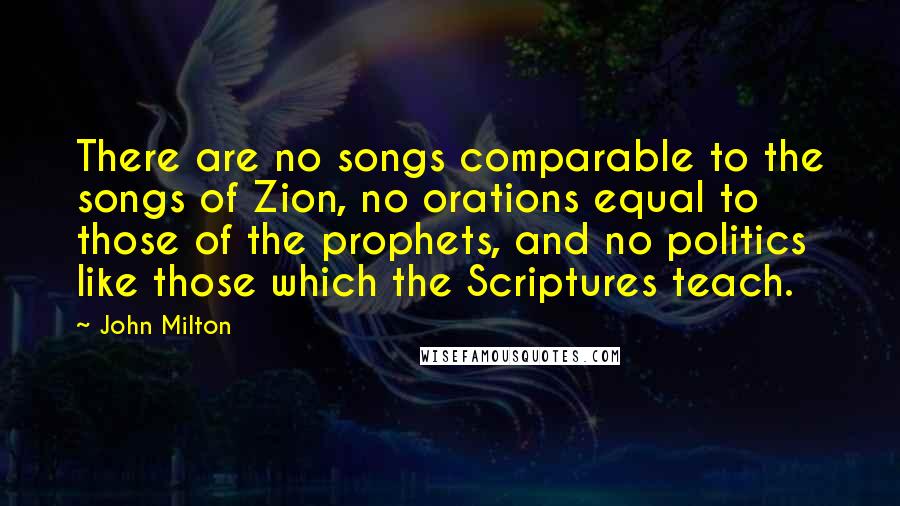 John Milton Quotes: There are no songs comparable to the songs of Zion, no orations equal to those of the prophets, and no politics like those which the Scriptures teach.