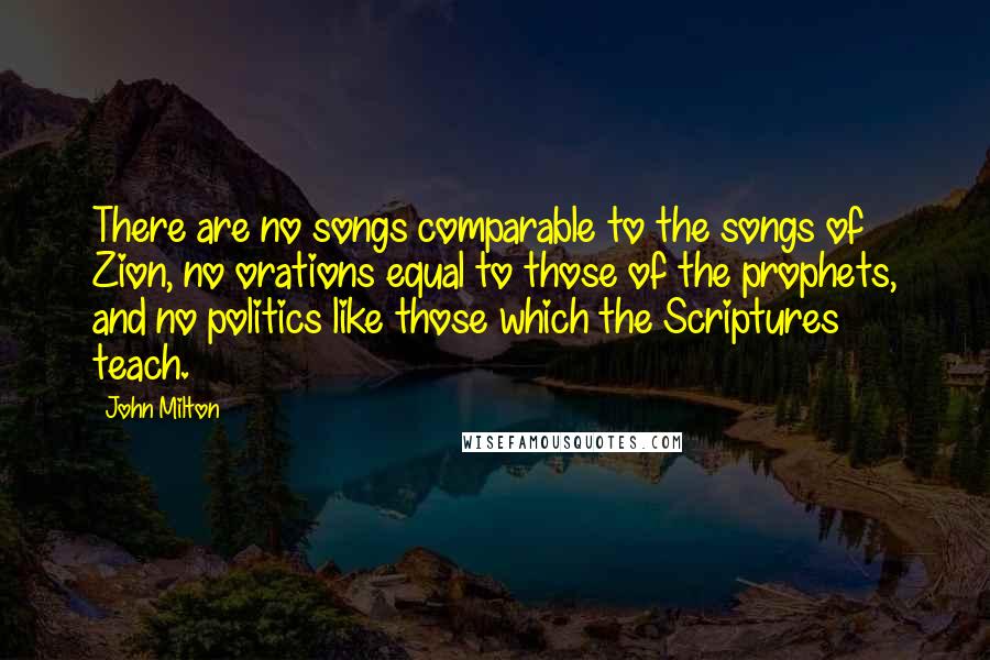 John Milton Quotes: There are no songs comparable to the songs of Zion, no orations equal to those of the prophets, and no politics like those which the Scriptures teach.