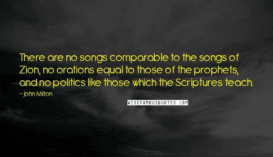 John Milton Quotes: There are no songs comparable to the songs of Zion, no orations equal to those of the prophets, and no politics like those which the Scriptures teach.