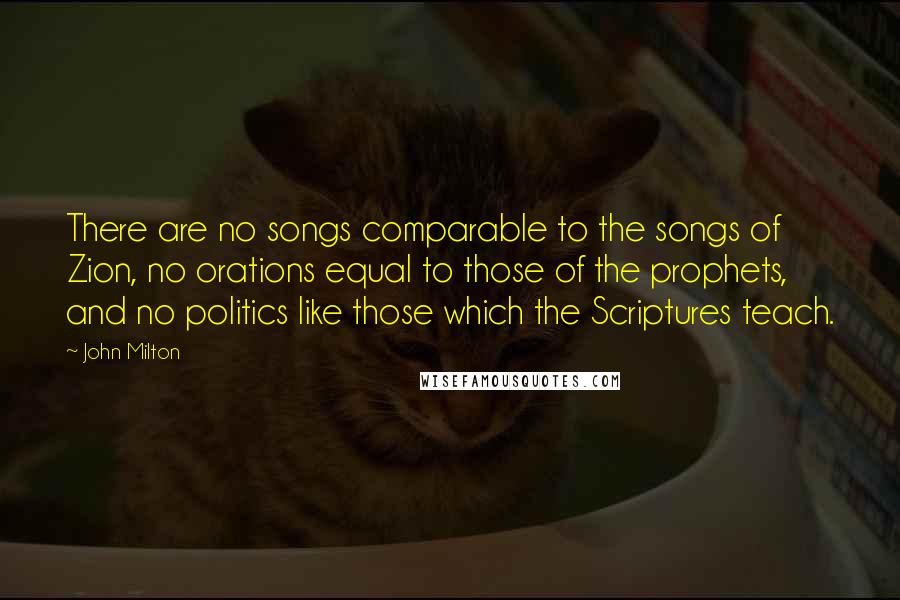 John Milton Quotes: There are no songs comparable to the songs of Zion, no orations equal to those of the prophets, and no politics like those which the Scriptures teach.