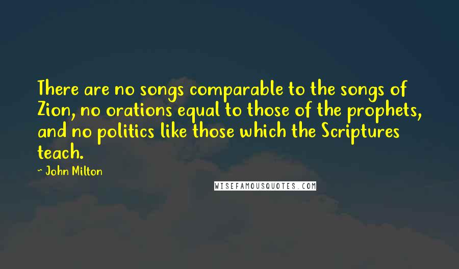John Milton Quotes: There are no songs comparable to the songs of Zion, no orations equal to those of the prophets, and no politics like those which the Scriptures teach.