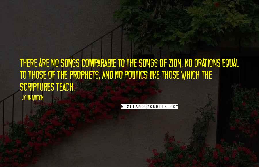 John Milton Quotes: There are no songs comparable to the songs of Zion, no orations equal to those of the prophets, and no politics like those which the Scriptures teach.