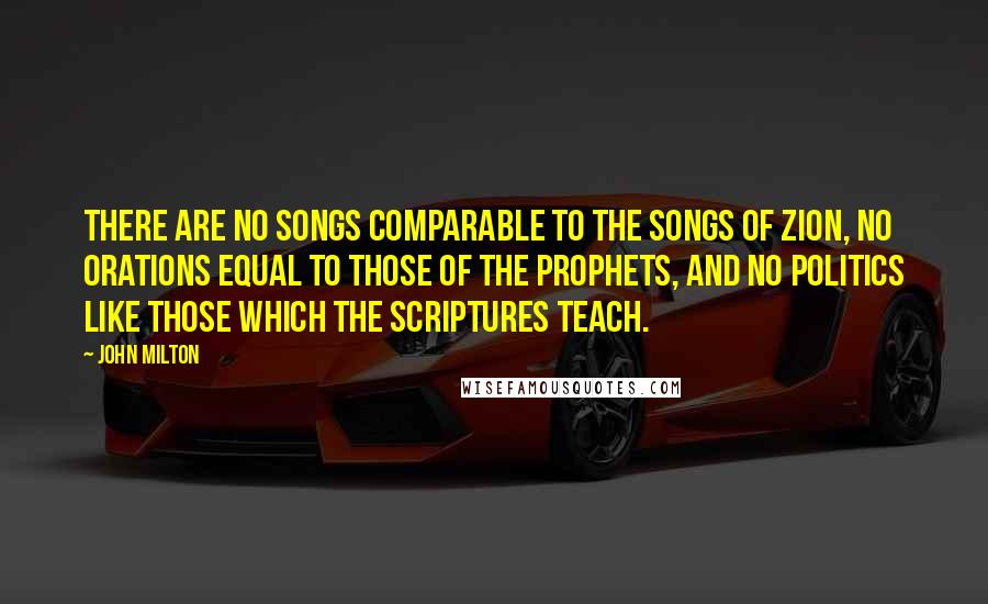 John Milton Quotes: There are no songs comparable to the songs of Zion, no orations equal to those of the prophets, and no politics like those which the Scriptures teach.