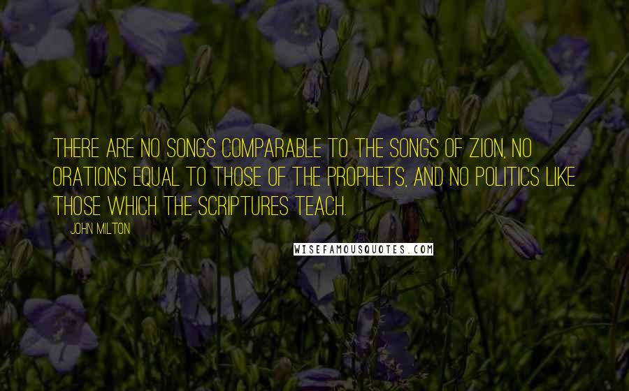 John Milton Quotes: There are no songs comparable to the songs of Zion, no orations equal to those of the prophets, and no politics like those which the Scriptures teach.