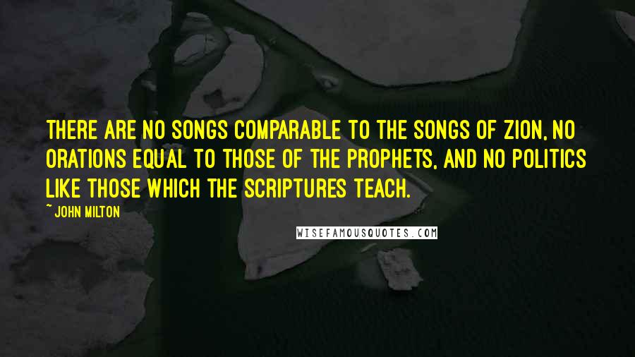 John Milton Quotes: There are no songs comparable to the songs of Zion, no orations equal to those of the prophets, and no politics like those which the Scriptures teach.