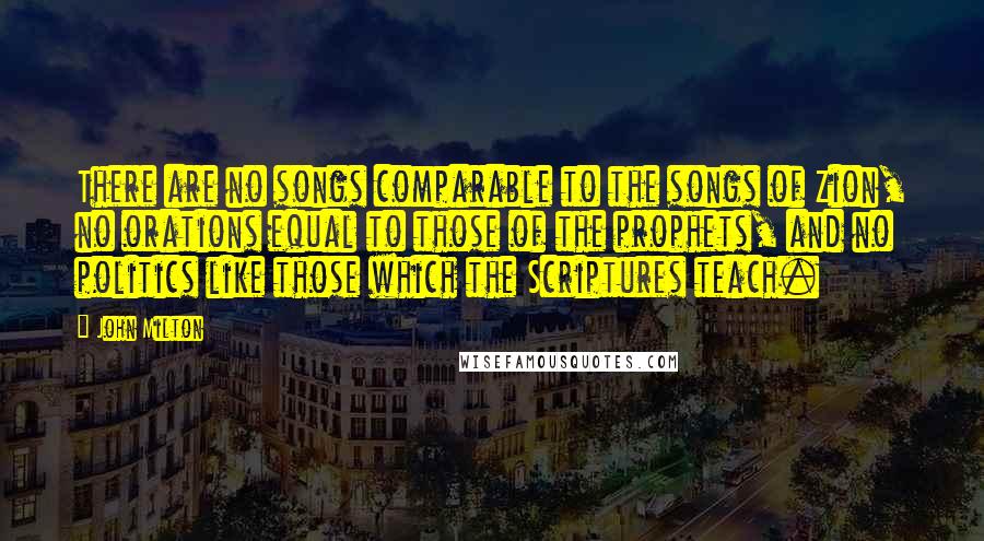 John Milton Quotes: There are no songs comparable to the songs of Zion, no orations equal to those of the prophets, and no politics like those which the Scriptures teach.