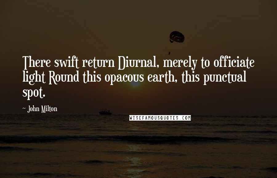 John Milton Quotes: There swift return Diurnal, merely to officiate light Round this opacous earth, this punctual spot.
