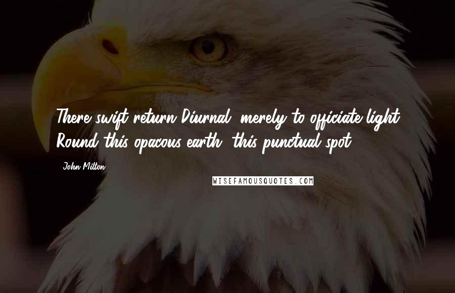 John Milton Quotes: There swift return Diurnal, merely to officiate light Round this opacous earth, this punctual spot.