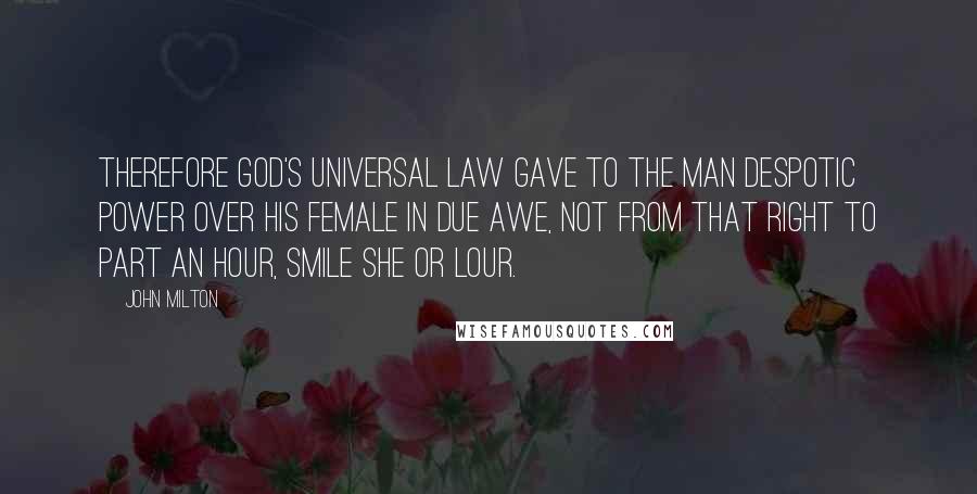 John Milton Quotes: Therefore God's universal law Gave to the man despotic power Over his female in due awe, Not from that right to part an hour, Smile she or lour.