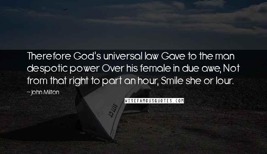 John Milton Quotes: Therefore God's universal law Gave to the man despotic power Over his female in due awe, Not from that right to part an hour, Smile she or lour.