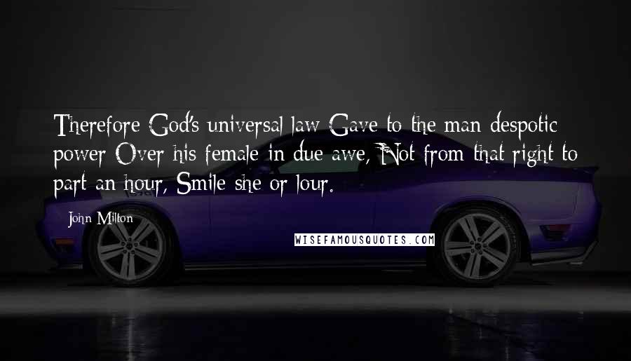 John Milton Quotes: Therefore God's universal law Gave to the man despotic power Over his female in due awe, Not from that right to part an hour, Smile she or lour.