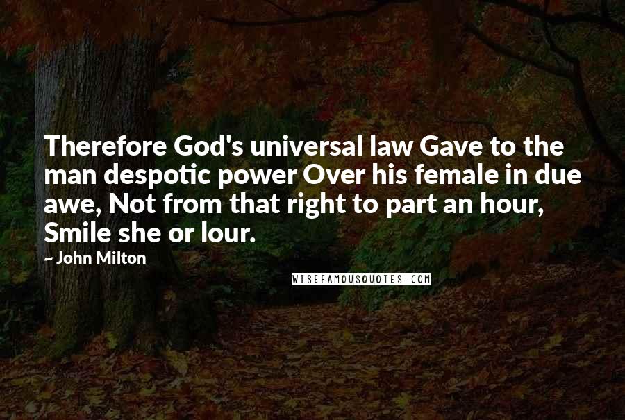 John Milton Quotes: Therefore God's universal law Gave to the man despotic power Over his female in due awe, Not from that right to part an hour, Smile she or lour.