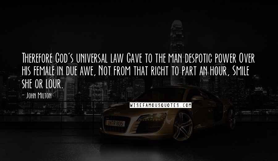 John Milton Quotes: Therefore God's universal law Gave to the man despotic power Over his female in due awe, Not from that right to part an hour, Smile she or lour.