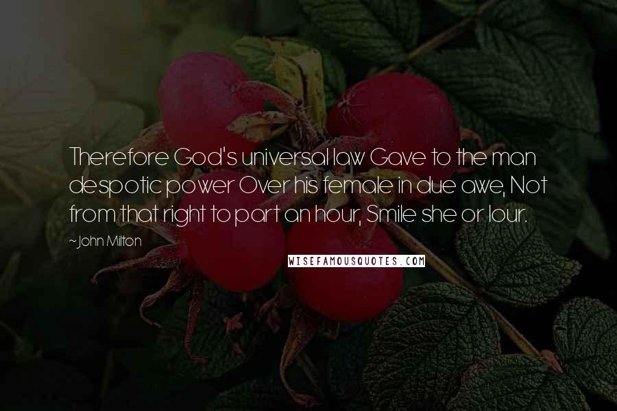 John Milton Quotes: Therefore God's universal law Gave to the man despotic power Over his female in due awe, Not from that right to part an hour, Smile she or lour.