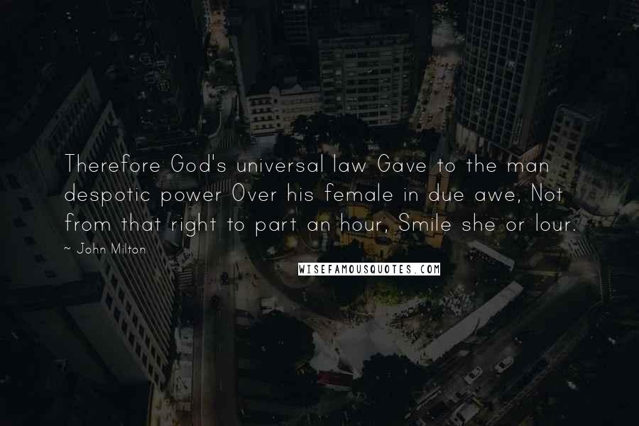 John Milton Quotes: Therefore God's universal law Gave to the man despotic power Over his female in due awe, Not from that right to part an hour, Smile she or lour.