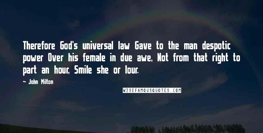 John Milton Quotes: Therefore God's universal law Gave to the man despotic power Over his female in due awe, Not from that right to part an hour, Smile she or lour.