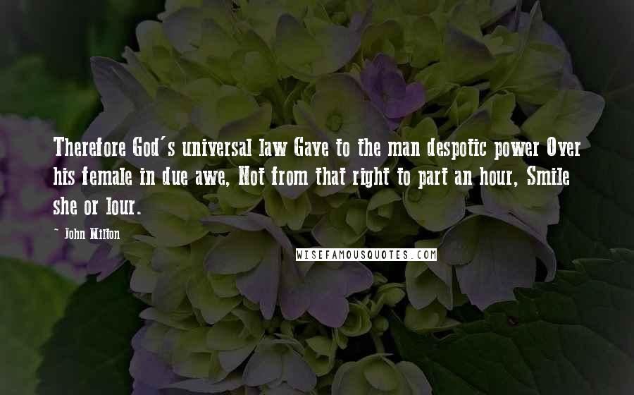 John Milton Quotes: Therefore God's universal law Gave to the man despotic power Over his female in due awe, Not from that right to part an hour, Smile she or lour.