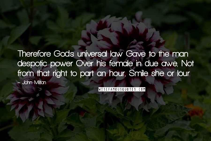 John Milton Quotes: Therefore God's universal law Gave to the man despotic power Over his female in due awe, Not from that right to part an hour, Smile she or lour.