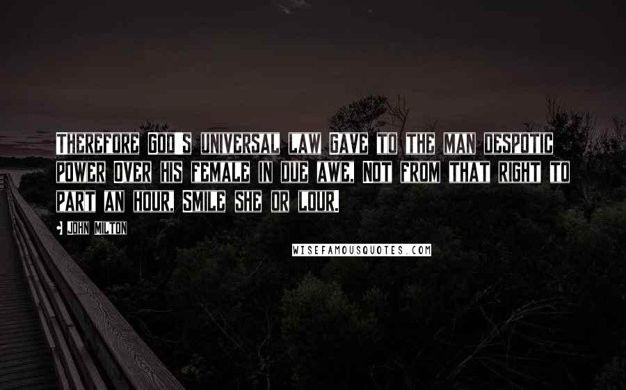 John Milton Quotes: Therefore God's universal law Gave to the man despotic power Over his female in due awe, Not from that right to part an hour, Smile she or lour.