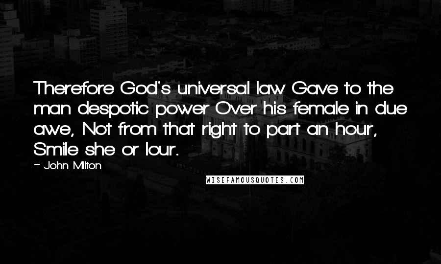 John Milton Quotes: Therefore God's universal law Gave to the man despotic power Over his female in due awe, Not from that right to part an hour, Smile she or lour.