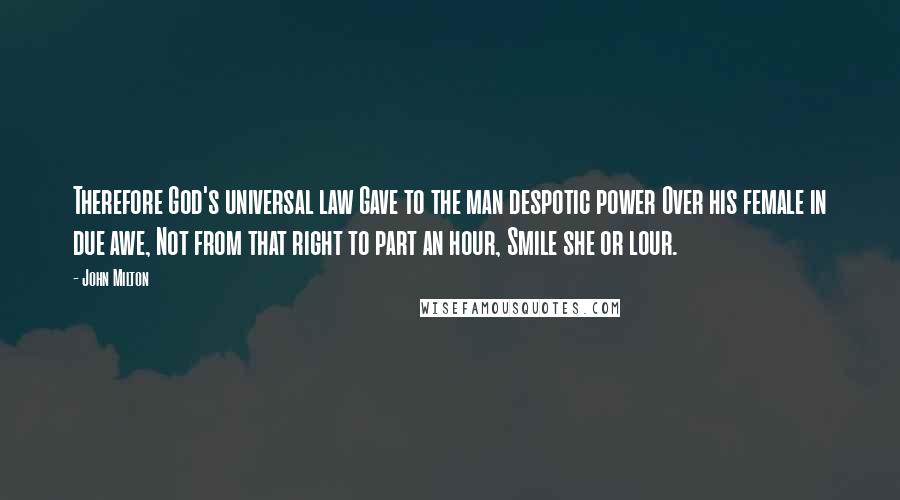 John Milton Quotes: Therefore God's universal law Gave to the man despotic power Over his female in due awe, Not from that right to part an hour, Smile she or lour.