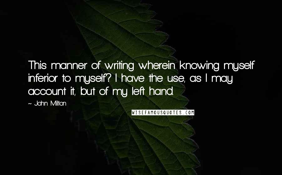 John Milton Quotes: This manner of writing wherein knowing myself inferior to myself? I have the use, as I may account it, but of my left hand.