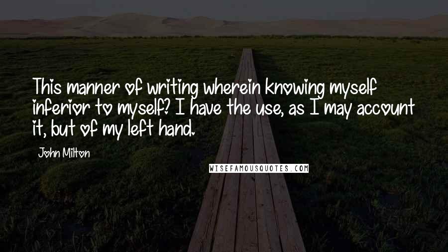 John Milton Quotes: This manner of writing wherein knowing myself inferior to myself? I have the use, as I may account it, but of my left hand.